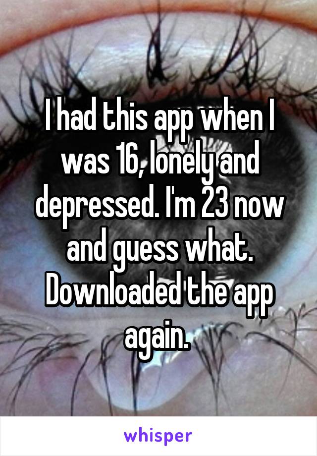 I had this app when I was 16, lonely and depressed. I'm 23 now and guess what. Downloaded the app again. 