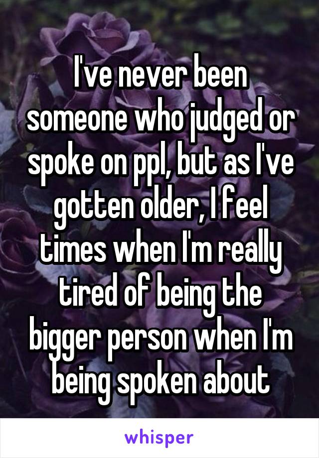 I've never been someone who judged or spoke on ppl, but as I've gotten older, I feel times when I'm really tired of being the bigger person when I'm being spoken about