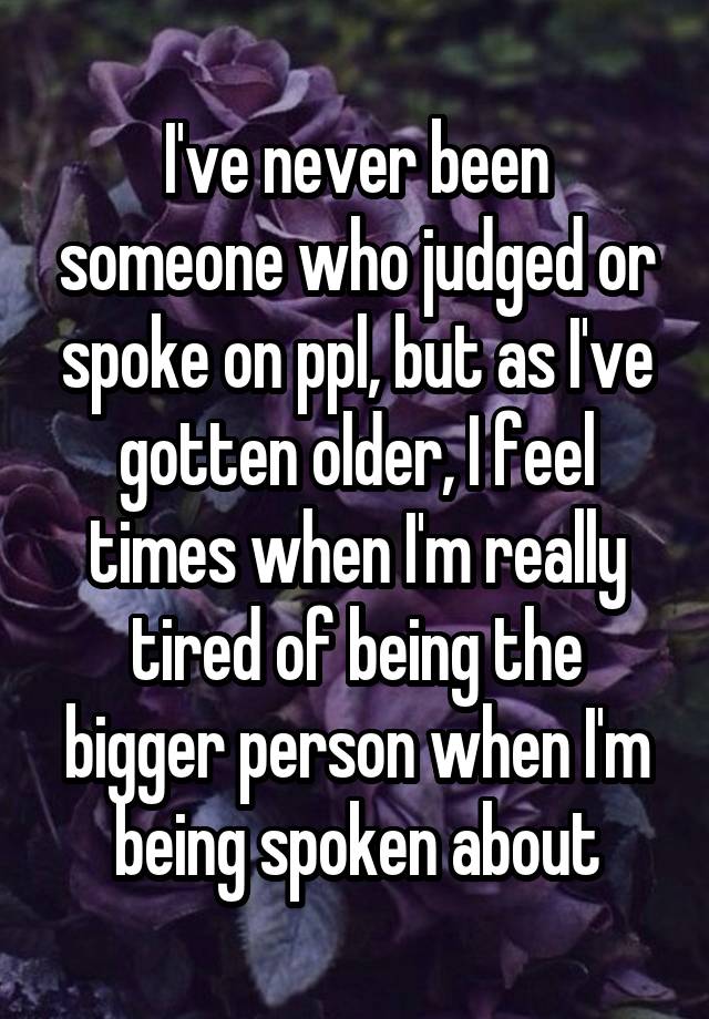 I've never been someone who judged or spoke on ppl, but as I've gotten older, I feel times when I'm really tired of being the bigger person when I'm being spoken about