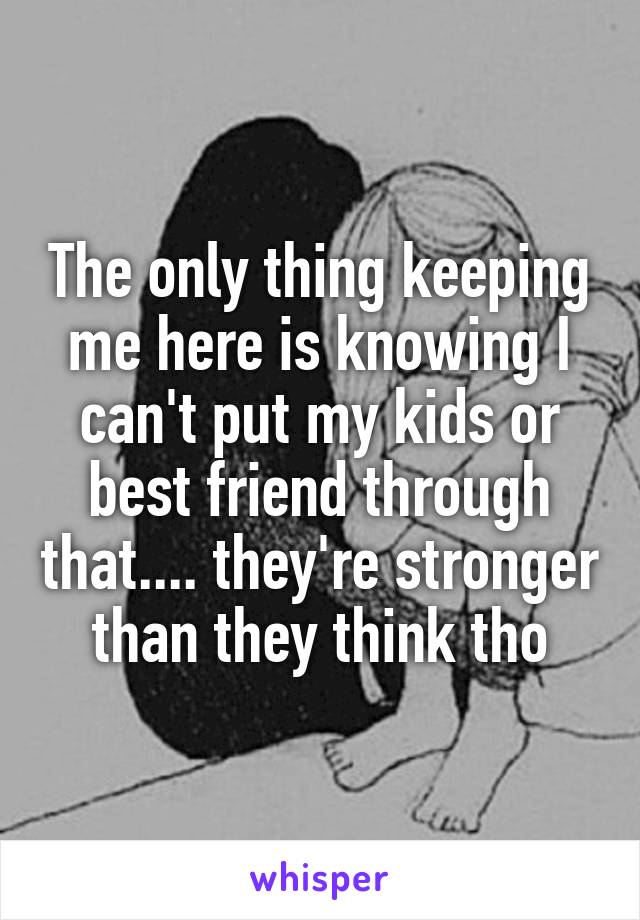 The only thing keeping me here is knowing I can't put my kids or best friend through that.... they're stronger than they think tho