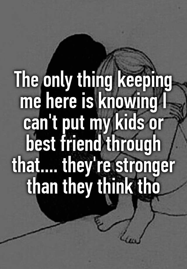 The only thing keeping me here is knowing I can't put my kids or best friend through that.... they're stronger than they think tho