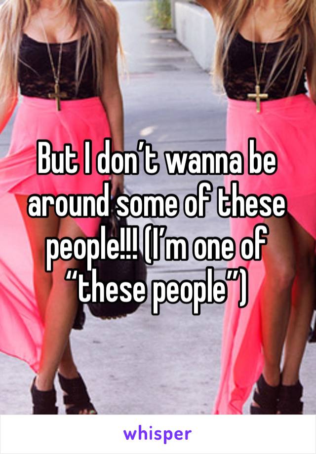 But I don’t wanna be around some of these people!!! (I’m one of “these people”)