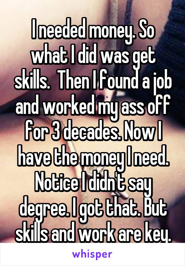 I needed money. So what I did was get skills.  Then I found a job and worked my ass off for 3 decades. Now I have the money I need. Notice I didn't say degree. I got that. But skills and work are key.