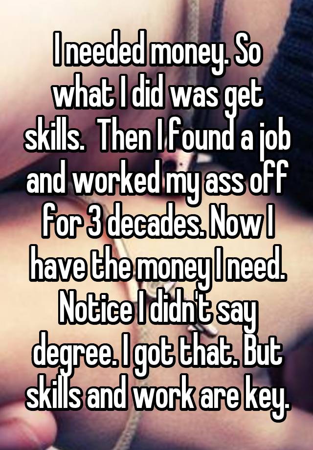 I needed money. So what I did was get skills.  Then I found a job and worked my ass off for 3 decades. Now I have the money I need. Notice I didn't say degree. I got that. But skills and work are key.