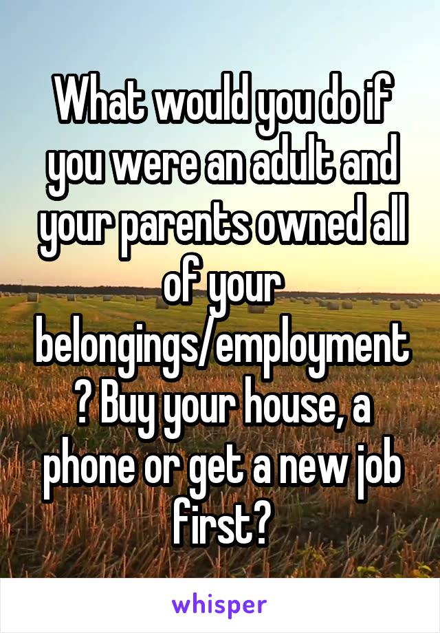 What would you do if you were an adult and your parents owned all of your belongings/employment? Buy your house, a phone or get a new job first?