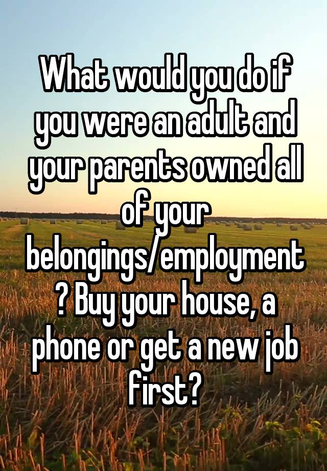 What would you do if you were an adult and your parents owned all of your belongings/employment? Buy your house, a phone or get a new job first?