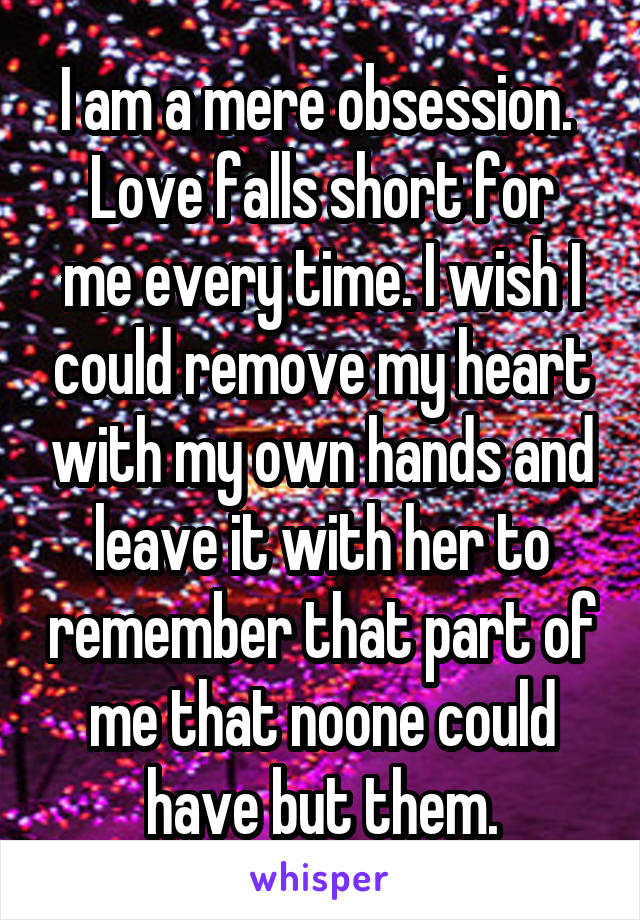 I am a mere obsession. 
Love falls short for me every time. I wish I could remove my heart with my own hands and leave it with her to remember that part of me that noone could have but them.