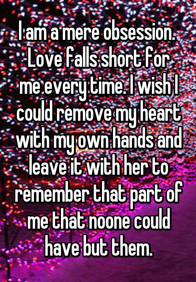 I am a mere obsession. 
Love falls short for me every time. I wish I could remove my heart with my own hands and leave it with her to remember that part of me that noone could have but them.