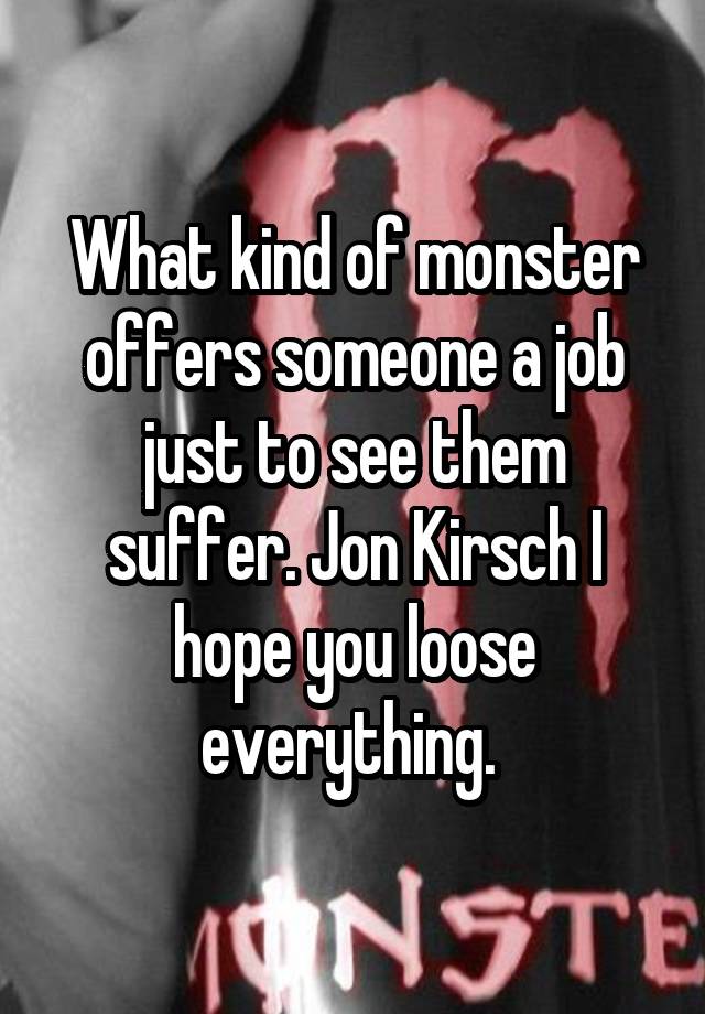 What kind of monster offers someone a job just to see them suffer. Jon Kirsch I hope you loose everything. 