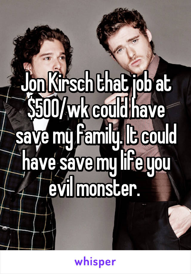 Jon Kirsch that job at $500/wk could have save my family. It could have save my life you evil monster. 