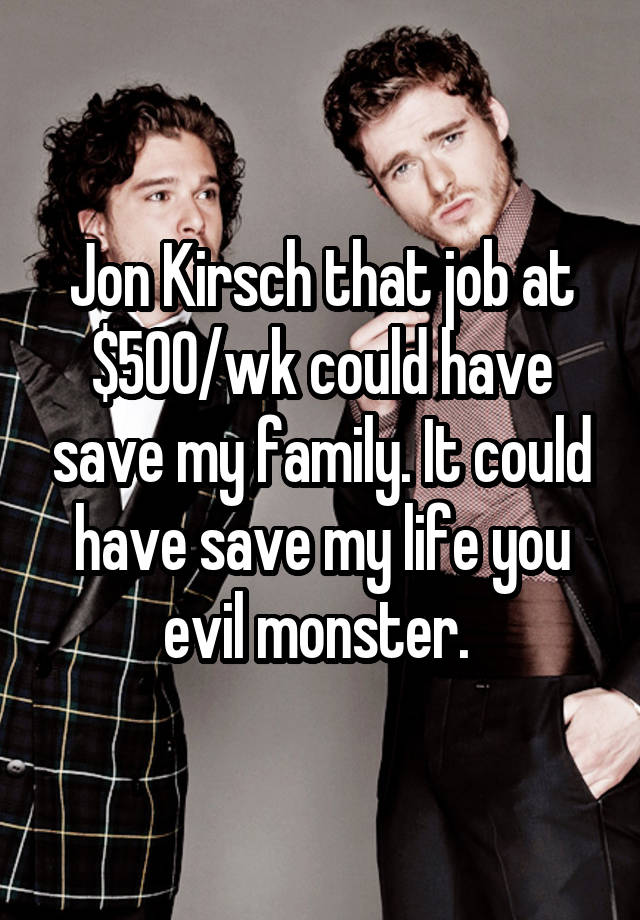 Jon Kirsch that job at $500/wk could have save my family. It could have save my life you evil monster. 