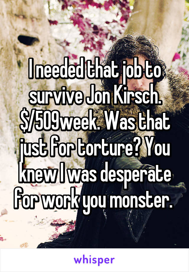 I needed that job to survive Jon Kirsch. $/509week. Was that just for torture? You knew I was desperate for work you monster. 