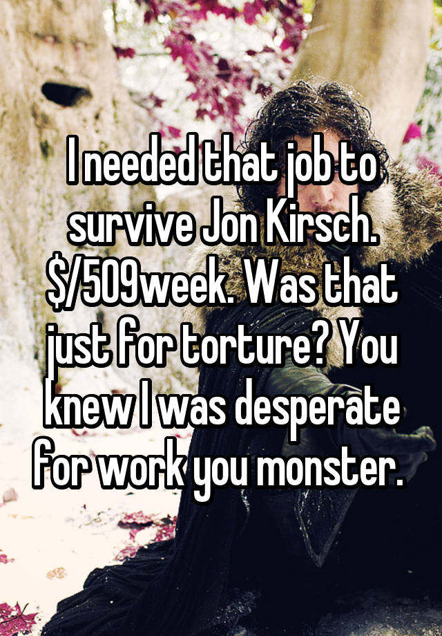 I needed that job to survive Jon Kirsch. $/509week. Was that just for torture? You knew I was desperate for work you monster. 