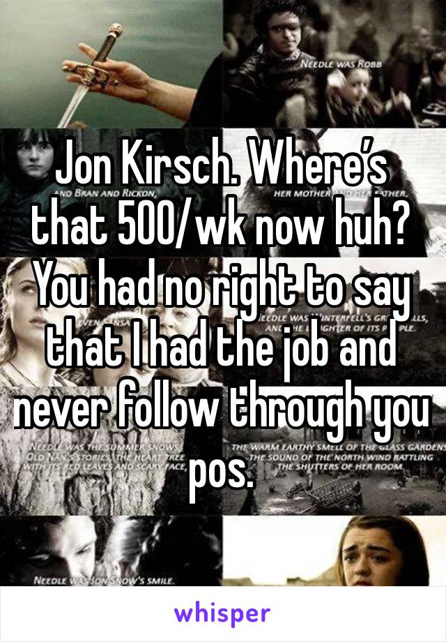 Jon Kirsch. Where’s that 500/wk now huh? You had no right to say that I had the job and never follow through you pos. 