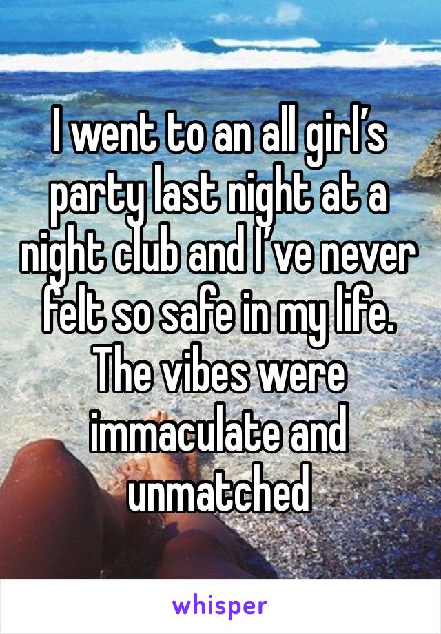 I went to an all girl’s party last night at a night club and I’ve never felt so safe in my life. The vibes were immaculate and unmatched 