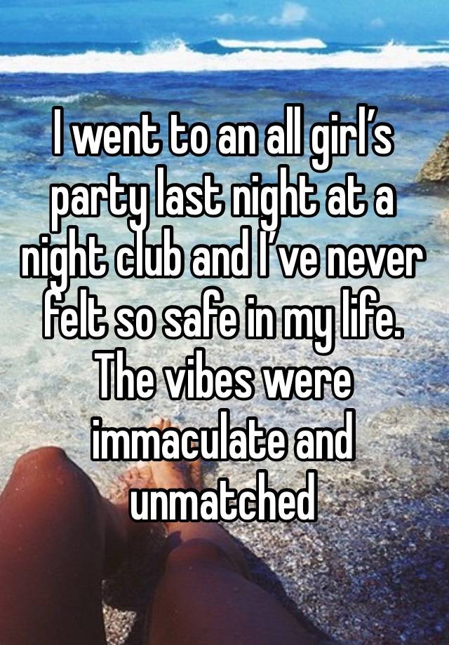 I went to an all girl’s party last night at a night club and I’ve never felt so safe in my life. The vibes were immaculate and unmatched 