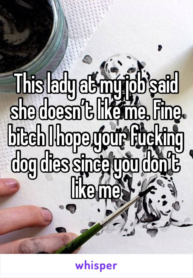 This lady at my job said she doesn’t like me. Fine bitch I hope your fucking dog dies since you don’t like me 