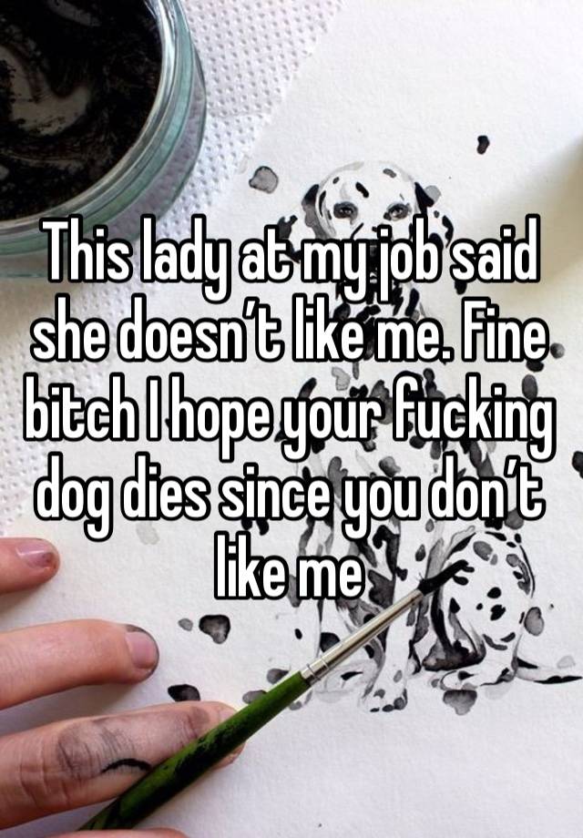 This lady at my job said she doesn’t like me. Fine bitch I hope your fucking dog dies since you don’t like me 