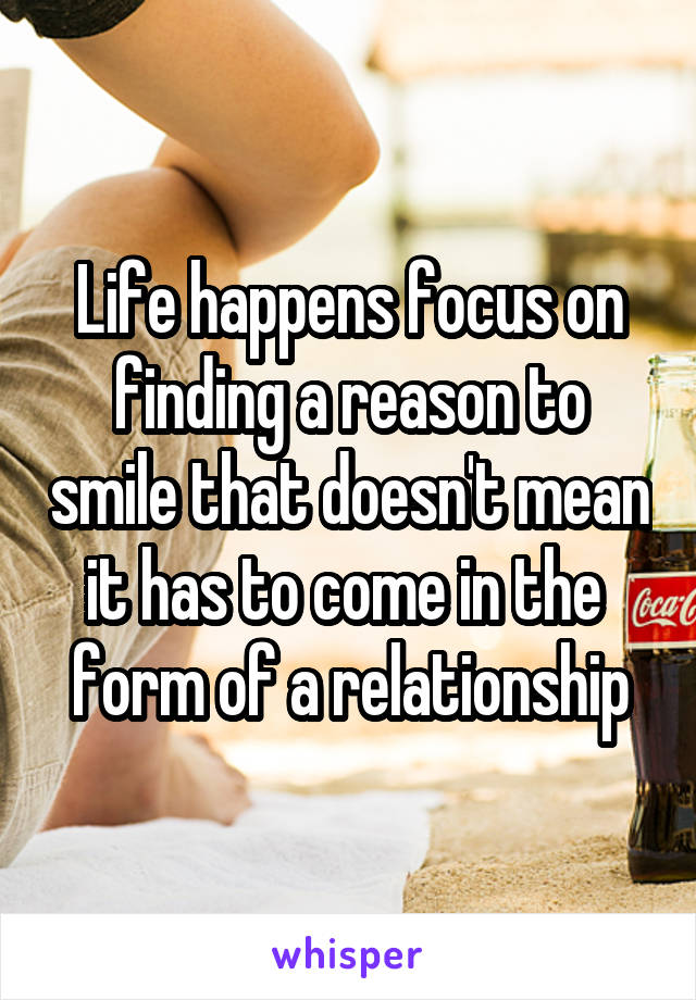 Life happens focus on finding a reason to smile that doesn't mean it has to come in the  form of a relationship