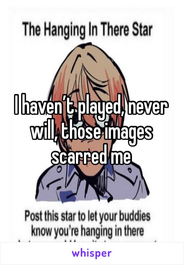 I haven’t played, never will, those images scarred me