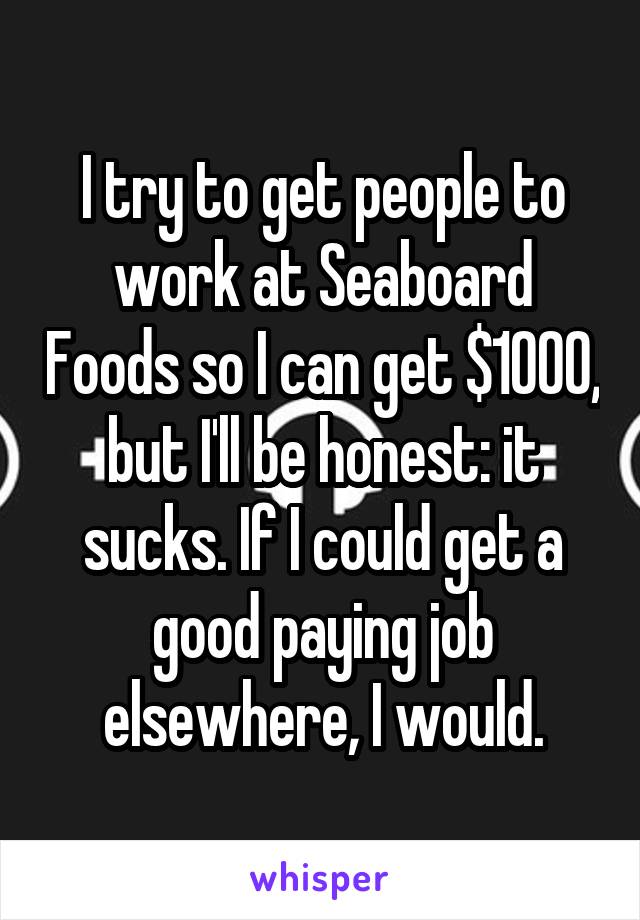 I try to get people to work at Seaboard Foods so I can get $1000, but I'll be honest: it sucks. If I could get a good paying job elsewhere, I would.