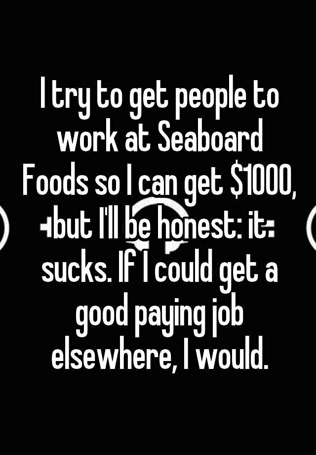 I try to get people to work at Seaboard Foods so I can get $1000, but I'll be honest: it sucks. If I could get a good paying job elsewhere, I would.