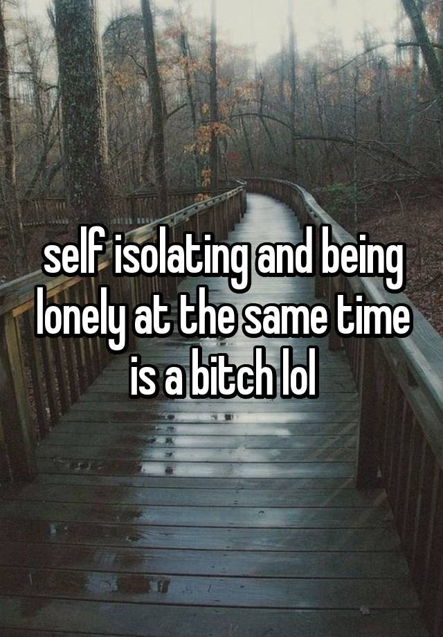 self isolating and being lonely at the same time is a bitch lol