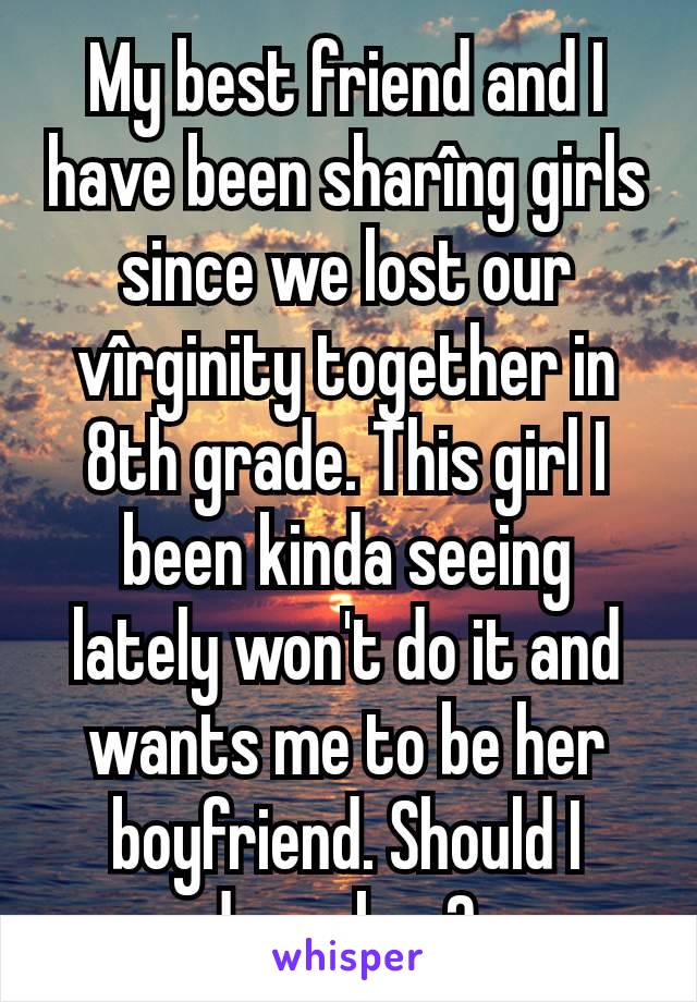 My best friend and I have been sharîng girls since we lost our vîrginity together in 8th grade. This girl I been kinda seeing lately won't do it and wants me to be her boyfriend. Should I dump her? 