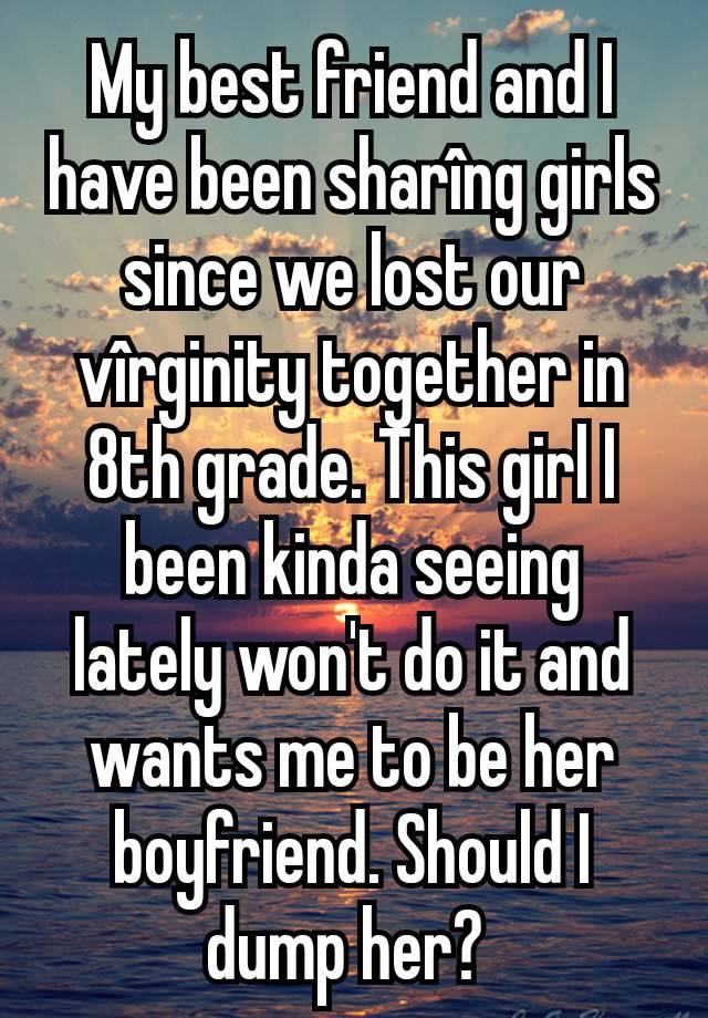 My best friend and I have been sharîng girls since we lost our vîrginity together in 8th grade. This girl I been kinda seeing lately won't do it and wants me to be her boyfriend. Should I dump her? 