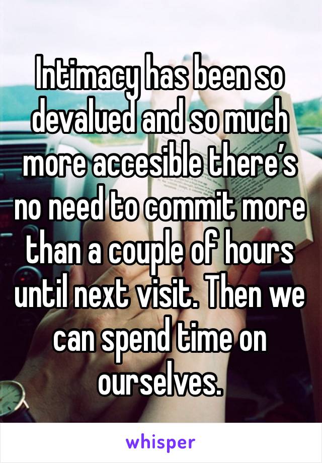 Intimacy has been so devalued and so much more accesible there’s no need to commit more than a couple of hours until next visit. Then we can spend time on ourselves. 