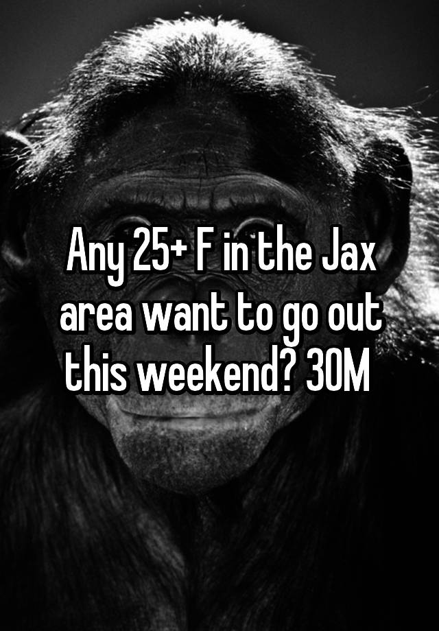 Any 25+ F in the Jax area want to go out this weekend? 30M 