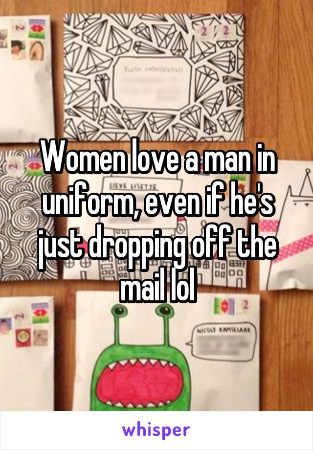 Women love a man in uniform, even if he's just dropping off the mail lol