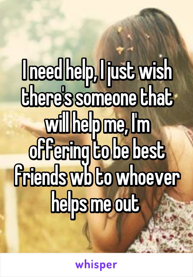 I need help, I just wish there's someone that will help me, I'm offering to be best friends wb to whoever helps me out 