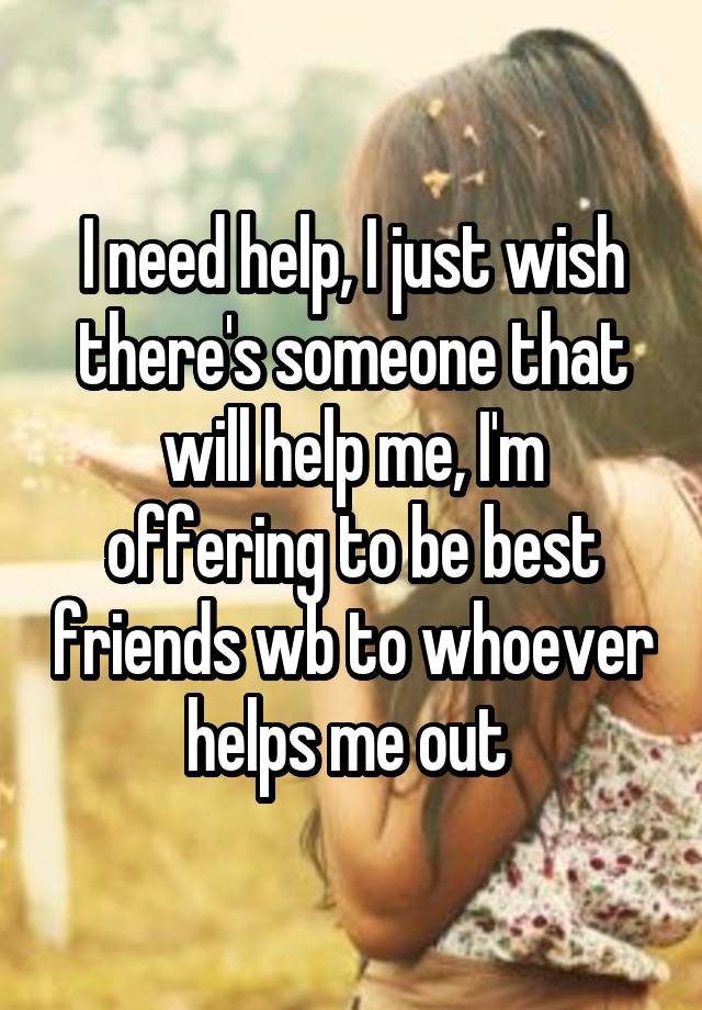 I need help, I just wish there's someone that will help me, I'm offering to be best friends wb to whoever helps me out 