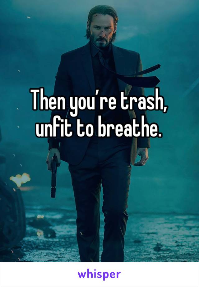 Then you’re trash,
unfit to breathe.

