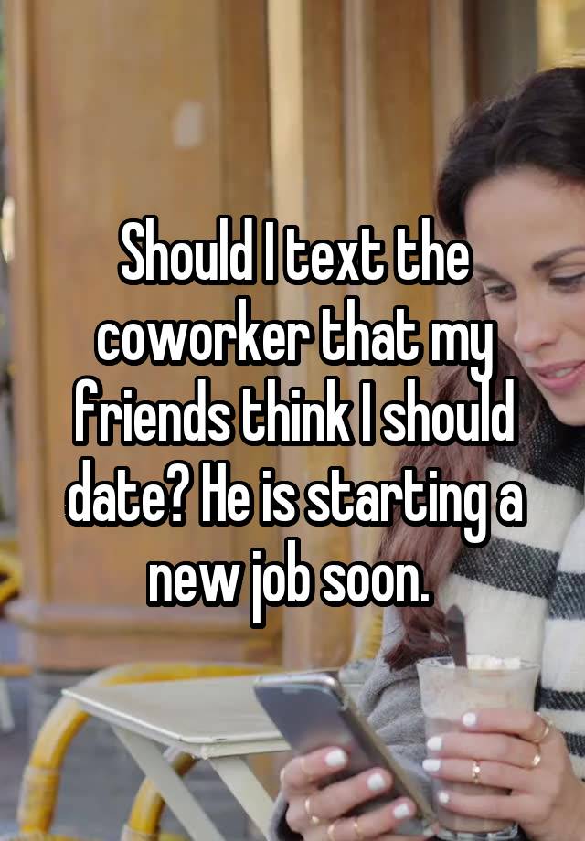 Should I text the coworker that my friends think I should date? He is starting a new job soon. 