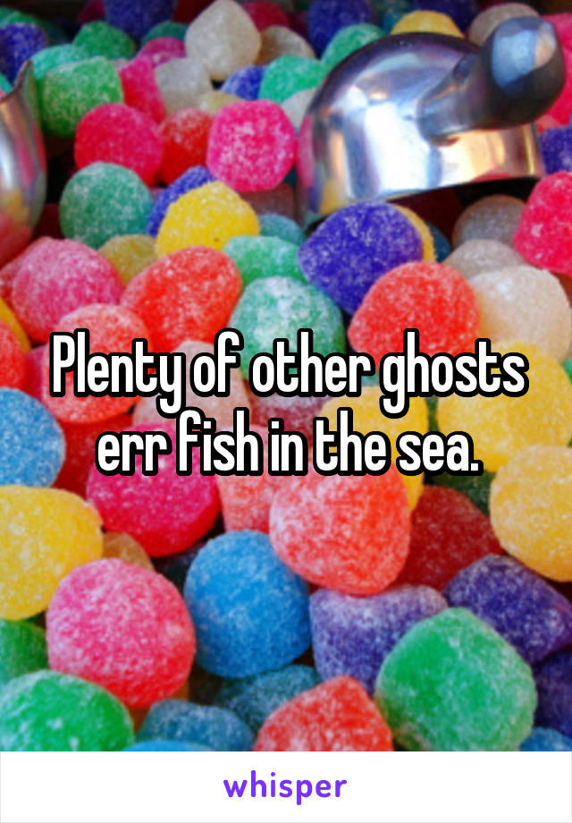 Plenty of other ghosts err fish in the sea.