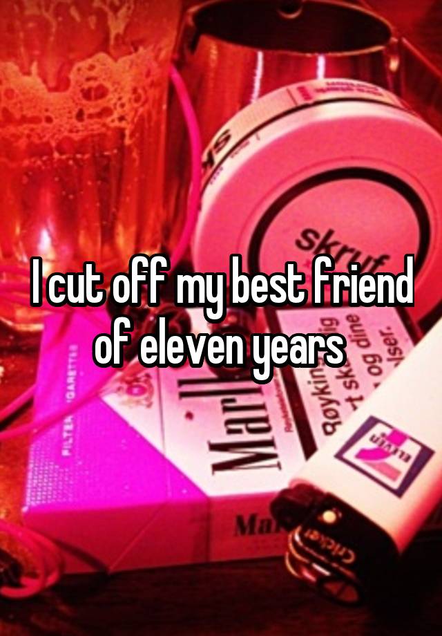 I cut off my best friend of eleven years 