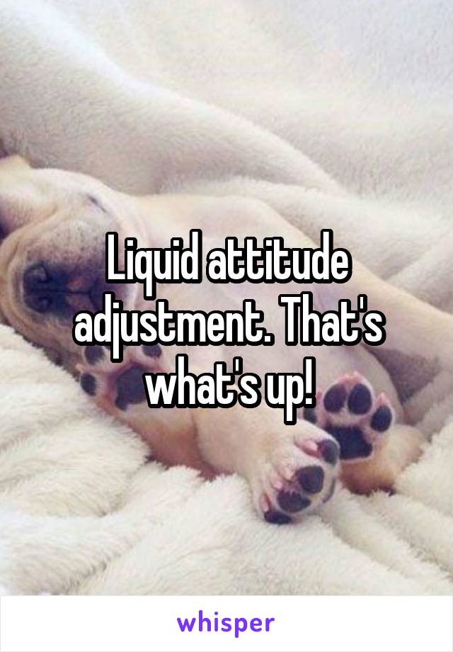 Liquid attitude adjustment. That's what's up!