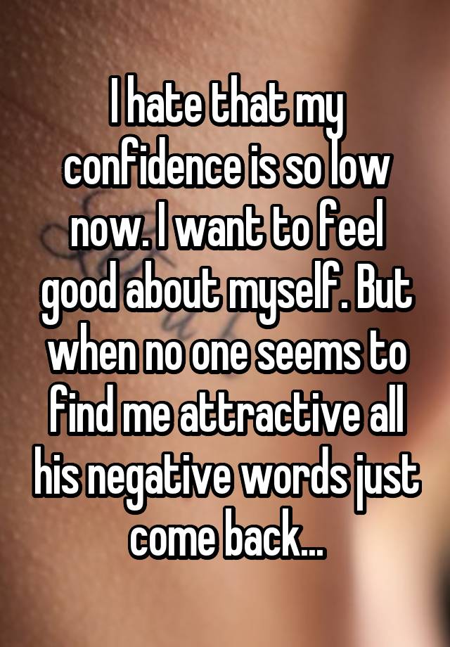 I hate that my confidence is so low now. I want to feel good about myself. But when no one seems to find me attractive all his negative words just come back...