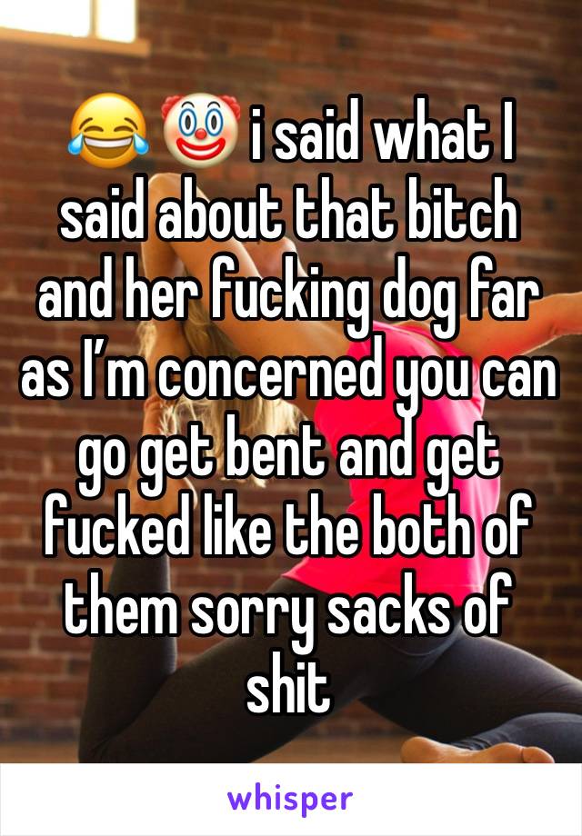 😂 🤡 i said what I said about that bitch and her fucking dog far as I’m concerned you can go get bent and get fucked like the both of them sorry sacks of shit 