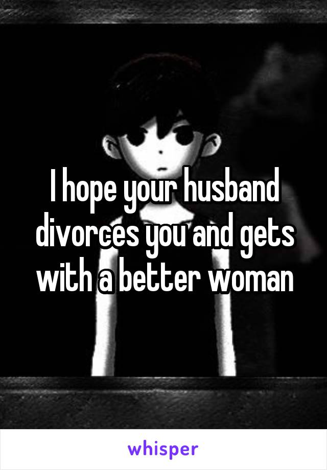I hope your husband divorces you and gets with a better woman