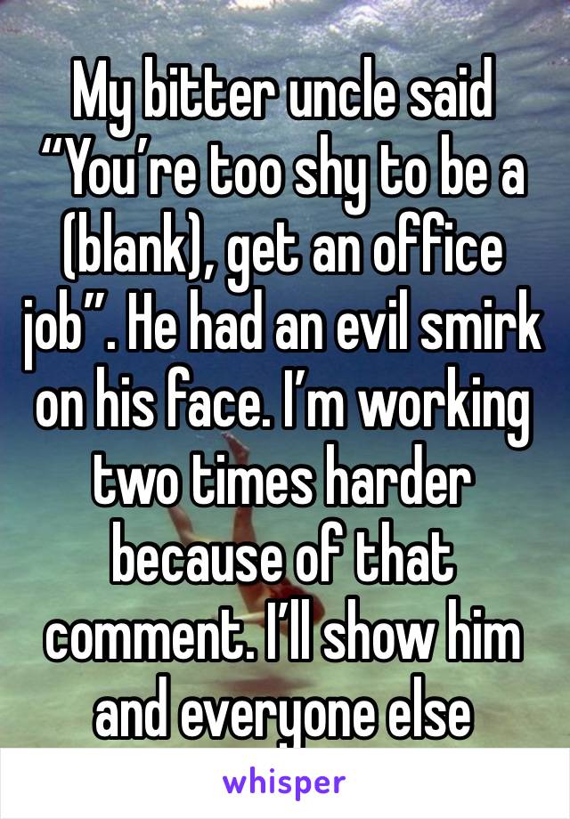 My bitter uncle said “You’re too shy to be a (blank), get an office job”. He had an evil smirk on his face. I’m working two times harder because of that comment. I’ll show him and everyone else 