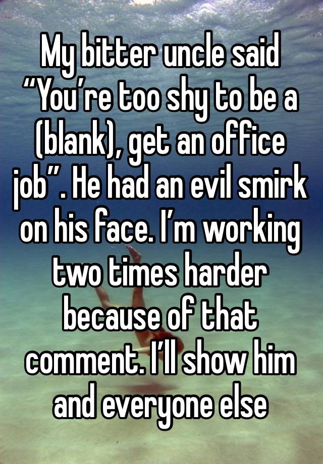 My bitter uncle said “You’re too shy to be a (blank), get an office job”. He had an evil smirk on his face. I’m working two times harder because of that comment. I’ll show him and everyone else 