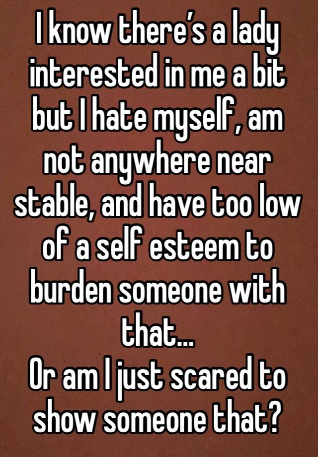 I know there’s a lady interested in me a bit but I hate myself, am not anywhere near stable, and have too low of a self esteem to burden someone with that…
Or am I just scared to show someone that?