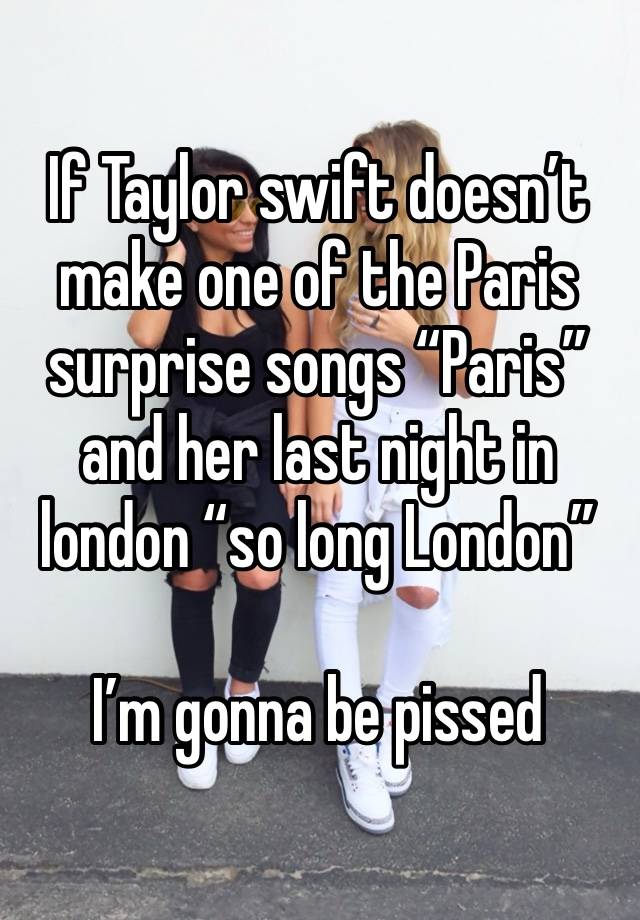 If Taylor swift doesn’t make one of the Paris surprise songs “Paris” and her last night in london “so long London” 

I’m gonna be pissed 