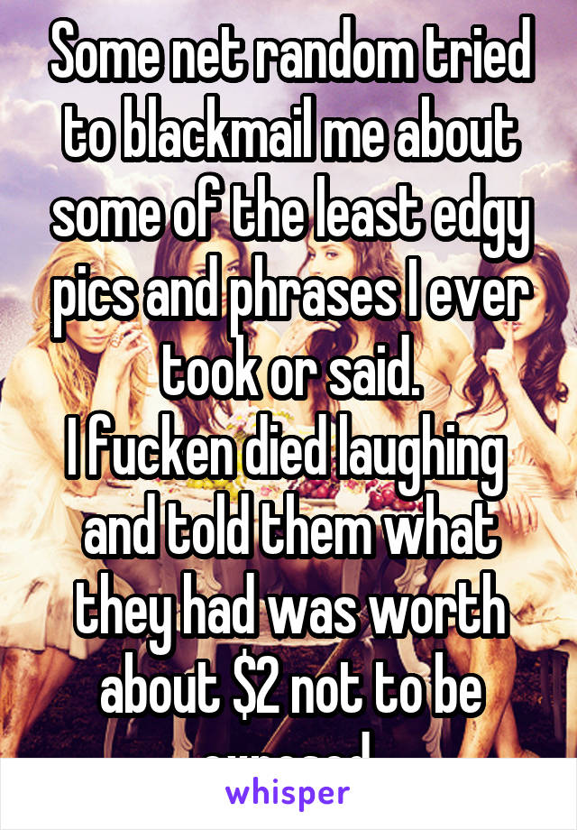 Some net random tried to blackmail me about some of the least edgy pics and phrases I ever took or said.
I fucken died laughing  and told them what they had was worth about $2 not to be exposed.