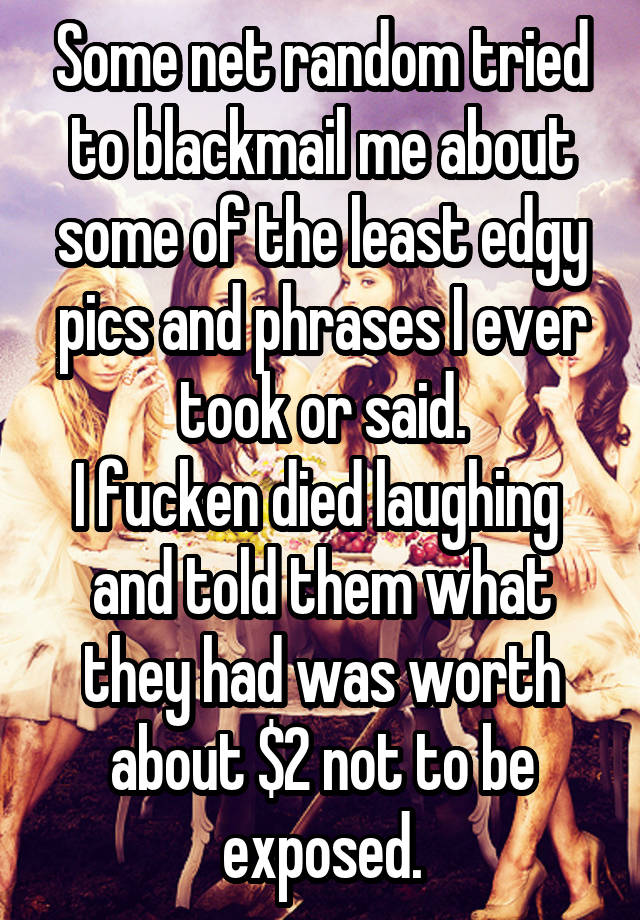 Some net random tried to blackmail me about some of the least edgy pics and phrases I ever took or said.
I fucken died laughing  and told them what they had was worth about $2 not to be exposed.