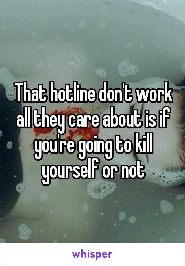 That hotline don't work all they care about is if you're going to kill yourself or not