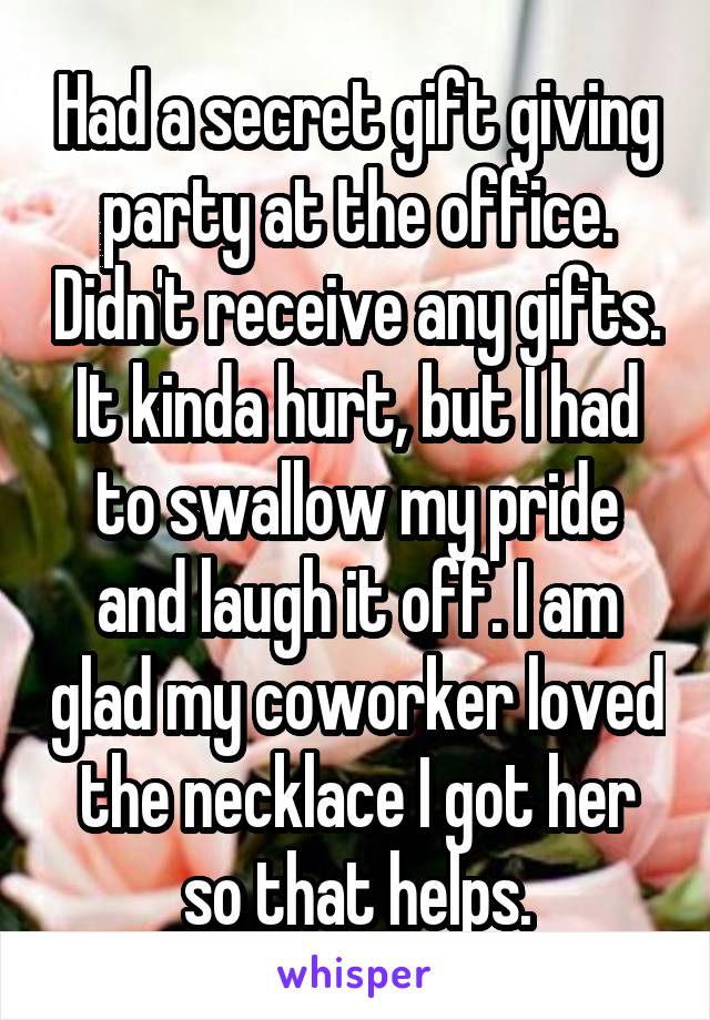 Had a secret gift giving party at the office. Didn't receive any gifts. It kinda hurt, but I had to swallow my pride and laugh it off. I am glad my coworker loved the necklace I got her so that helps.